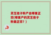 灵芝孢子粉产自哪里正宗(哪里产的灵芝孢子粉最正宗？)