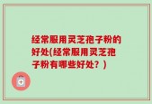 经常服用灵芝孢子粉的好处(经常服用灵芝孢子粉有哪些好处？)