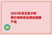 2023年灵芝孢子粉排行榜助你选择佳健康产品