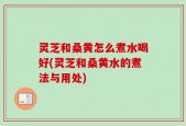 灵芝和桑黄怎么煮水喝好(灵芝和桑黄水的煮法与用处)