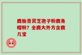 鹿胎膏灵芝孢子粉鹿角帽粉？全鹿大外方含鹿几宝