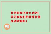 灵芝配枸子什么功效(灵芝和枸杞的营养价值及功效解析)