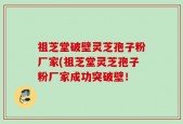 祖芝堂破壁灵芝孢子粉厂家(祖芝堂灵芝孢子粉厂家成功突破壁！