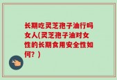 长期吃灵芝孢子油行吗女人(灵芝孢子油对女性的长期食用安全性如何？)