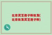 北京灵芝孢子粉批发(北京批发灵芝孢子粉)