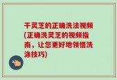 干灵芝的正确洗法视频(正确洗灵芝的视频指南，让您更好地领悟洗涤技巧)