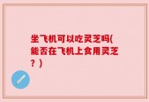 坐飞机可以吃灵芝吗(能否在飞机上食用灵芝？)