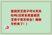 富硒灵芝孢子可以天天吃吗(日常食用富硒灵芝孢子是否安全？最新分析来了！)