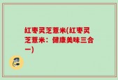 红枣灵芝薏米(红枣灵芝薏米：健康美味三合一)