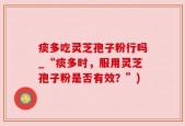 痰多吃灵芝孢子粉行吗_“痰多时，服用灵芝孢子粉是否有效？”)