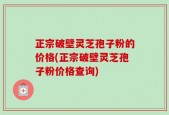正宗破壁灵芝孢子粉的价格(正宗破壁灵芝孢子粉价格查询)