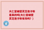 大仁堂破壁灵芝孢子粉是真的吗(大仁堂破壁灵芝孢子粉有效吗？)