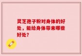 灵芝孢子粉对身体的好处，能给身体带来哪些好处？