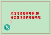 灵芝泡酒能掰开嘛(探秘灵芝泡酒的神秘功效)