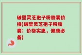 破壁灵芝孢子粉胶囊价格(破壁灵芝孢子粉胶囊：价格实惠，健康必备)