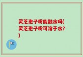 灵芝孢子粉能融水吗(灵芝孢子粉可溶于水？)