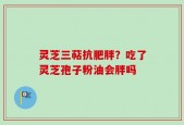 灵芝三萜抗肥胖？吃了灵芝孢子粉油会胖吗