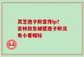 灵芝孢子粉宣传ip？吉林敖东破壁孢子粉没有小看帽标