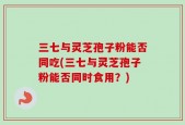三七与灵芝孢子粉能否同吃(三七与灵芝孢子粉能否同时食用？)