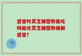 感冒时灵芝破壁粉能吃吗能吃灵芝破壁粉缓解感冒？