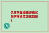 灵芝茶直播搭建视频(如何搭建灵芝茶直播？)