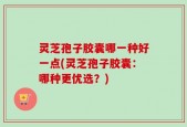 灵芝孢子胶囊哪一种好一点(灵芝孢子胶囊：哪种更优选？)