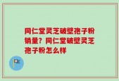同仁堂灵芝破壁孢子粉销量？同仁堂破壁灵芝孢子粉怎么样