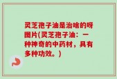 灵芝孢子油是治啥的呀图片(灵芝孢子油：一种神奇的中药材，具有多种功效。)
