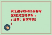 灵芝孢子粉和红茶有啥区别(灵芝孢子粉 vs 红茶：有何不同？)