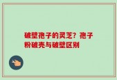 破壁孢子的灵芝？孢子粉破壳与破壁区别
