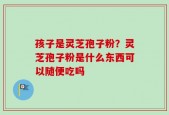 孩子是灵芝孢子粉？灵芝孢子粉是什么东西可以随便吃吗