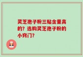 灵芝孢子粉三贴含量高的？选购灵芝孢子粉的小窍门？