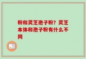粉和灵芝孢子粉？灵芝本体和孢子粉有什么不同