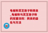 龟板粉灵芝孢子粉同食_龟板粉与灵芝孢子粉的双重功效：同食的益处与方法