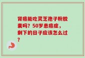 肾癌能吃灵芝孢子粉胶囊吗？50岁患癌症，剩下的日子应该怎么过？