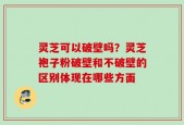 灵芝可以破壁吗？灵芝袍子粉破壁和不破壁的区别体现在哪些方面
