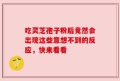 吃灵芝孢子粉后竟然会出现这些意想不到的反应，快来看看
