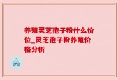 养殖灵芝孢子粉什么价位_灵芝孢子粉养殖价格分析