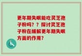 更年期失眠能吃灵芝孢子粉吗？？探讨灵芝孢子粉在缓解更年期失眠方面的作用？