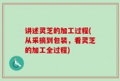 讲述灵芝的加工过程(从采摘到包装，看灵芝的加工全过程)