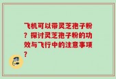 飞机可以带灵芝孢子粉？探讨灵芝孢子粉的功效与飞行中的注意事项？