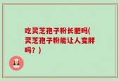 吃灵芝孢子粉长肥吗(灵芝孢子粉能让人变胖吗？)
