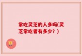 常吃灵芝的人多吗(灵芝常吃者有多少？)