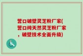 营口破壁灵芝粉厂家(营口纯天然灵芝粉厂家，破壁技术全面升级)