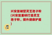 兴安盟破壁灵芝孢子粉(兴安盟重磅打造灵芝孢子粉，提升健康护盾)