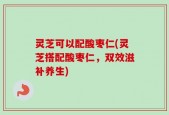 灵芝可以配酸枣仁(灵芝搭配酸枣仁，双效滋补养生)
