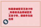 韩慕斋破壁灵芝孢子粉_韩慕斋高品质破壁灵芝孢子粉，健康养生新选择