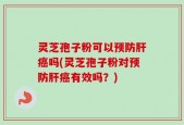 灵芝孢子粉可以预防肝癌吗(灵芝孢子粉对预防肝癌有效吗？)