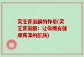 灵芝膏面膜的作用(灵芝膏面膜：让你拥有健康亮泽的肌肤)