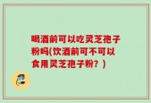 喝酒前可以吃灵芝孢子粉吗(饮酒前可不可以食用灵芝孢子粉？)